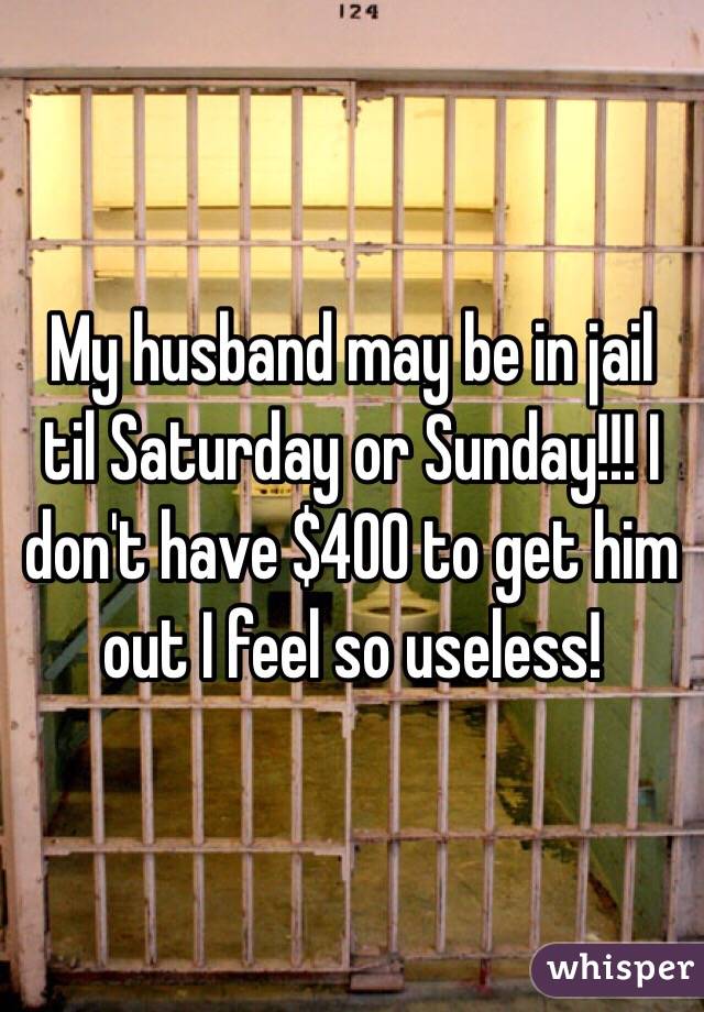 My husband may be in jail til Saturday or Sunday!!! I don't have $400 to get him out I feel so useless!