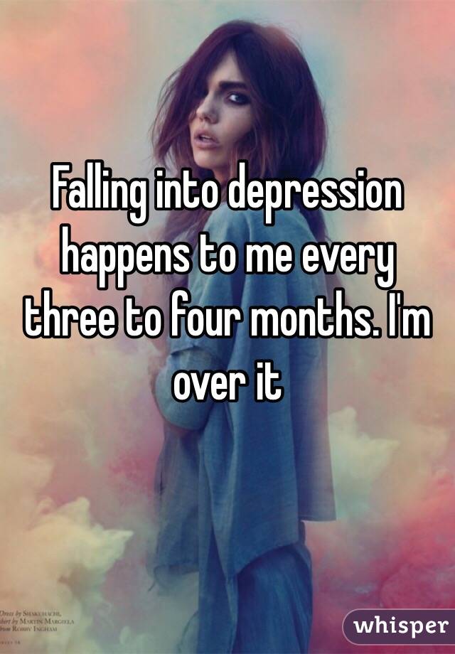Falling into depression  happens to me every three to four months. I'm over it 