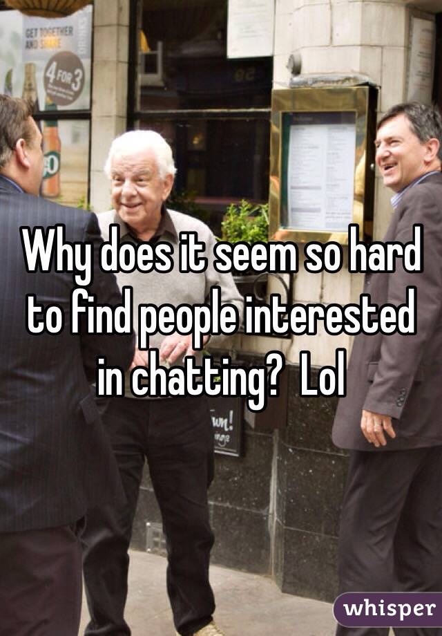 Why does it seem so hard to find people interested in chatting?  Lol 