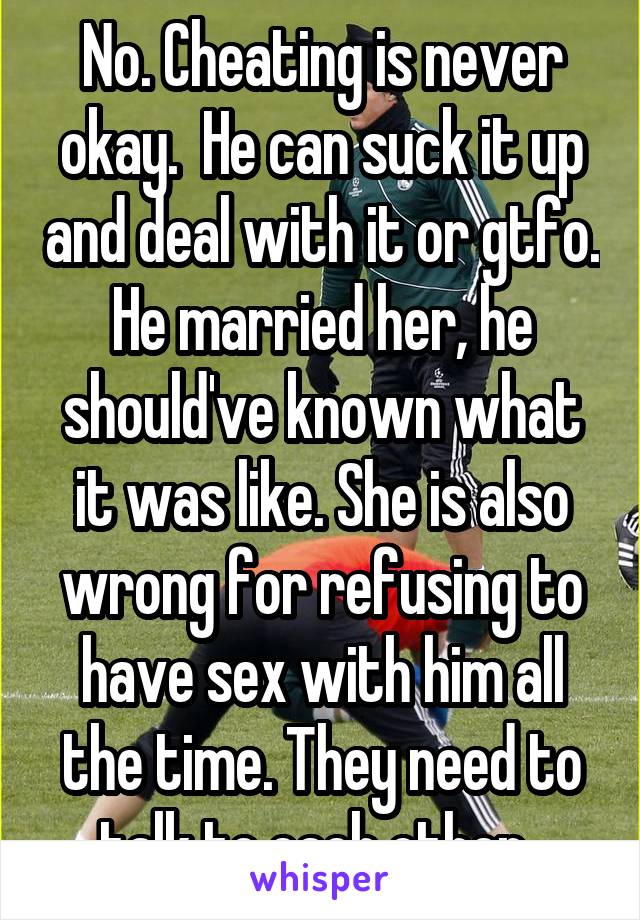 No. Cheating is never okay.  He can suck it up and deal with it or gtfo. He married her, he should've known what it was like. She is also wrong for refusing to have sex with him all the time. They need to talk to each other. 