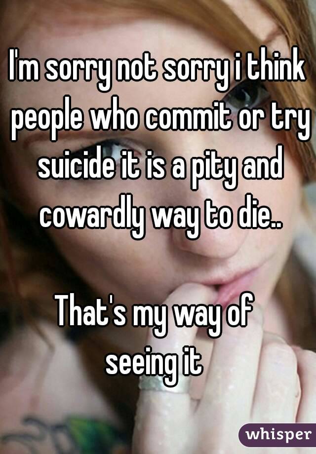 I'm sorry not sorry i think people who commit or try suicide it is a pity and cowardly way to die..

That's my way of 
seeing it 
