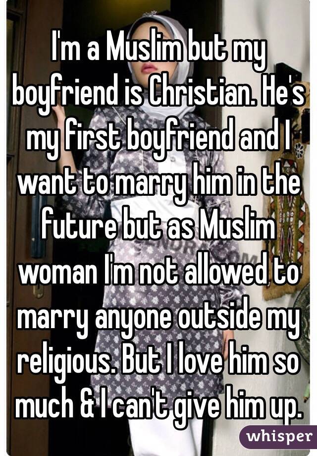 I'm a Muslim but my boyfriend is Christian. He's my first boyfriend and I want to marry him in the future but as Muslim woman I'm not allowed to marry anyone outside my religious. But I love him so much & I can't give him up.