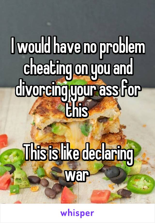 I would have no problem cheating on you and divorcing your ass for this 

This is like declaring war 