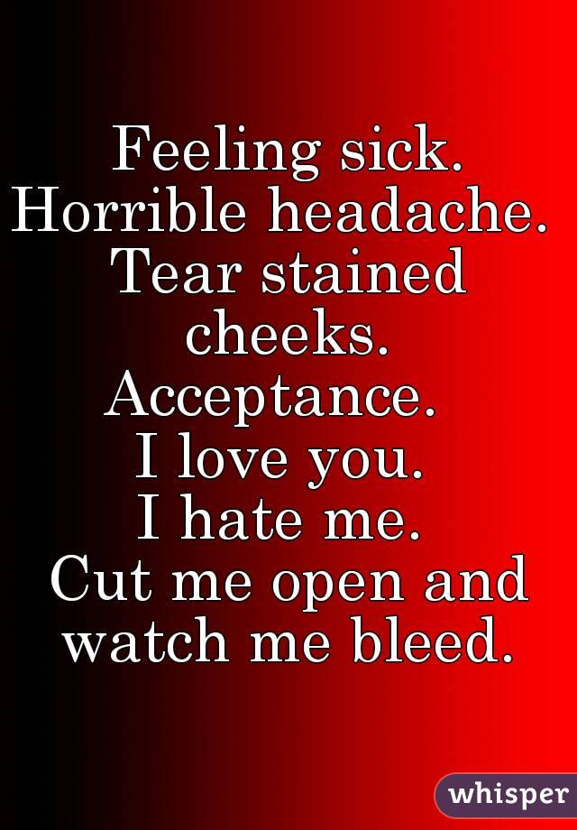 Feeling sick.
Horrible headache. 
Tear stained cheeks. 
Acceptance.  
I love you. 
I hate me. 
Cut me open and watch me bleed. 