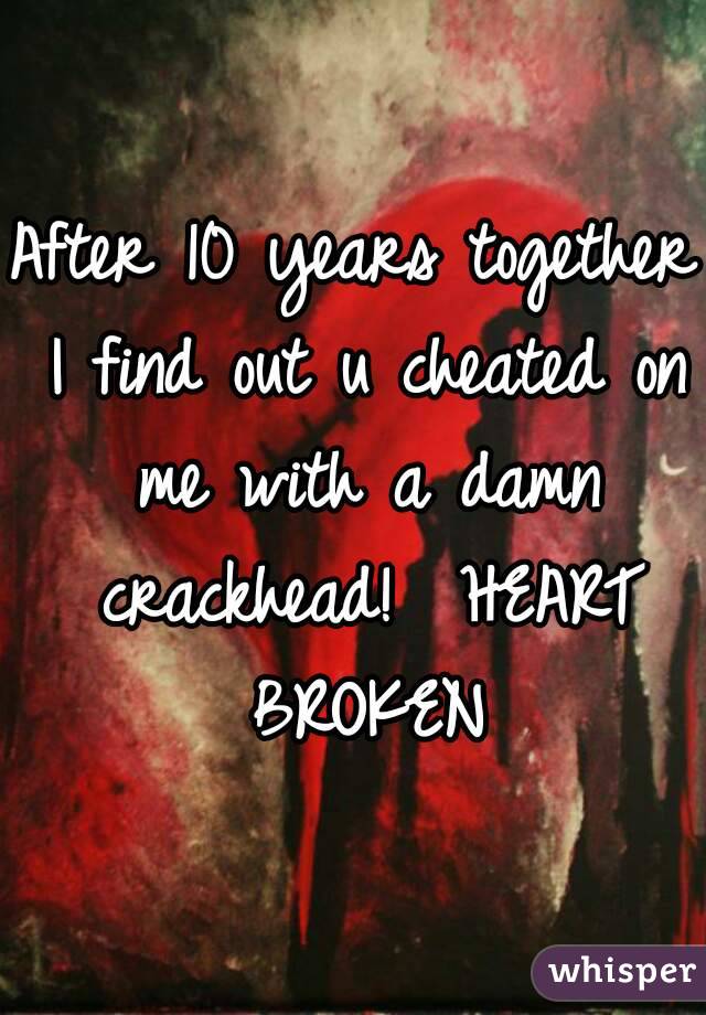 After 10 years together I find out u cheated on me with a damn crackhead!  HEART BROKEN