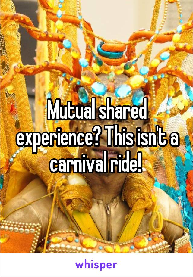 Mutual shared experience? This isn't a carnival ride! 