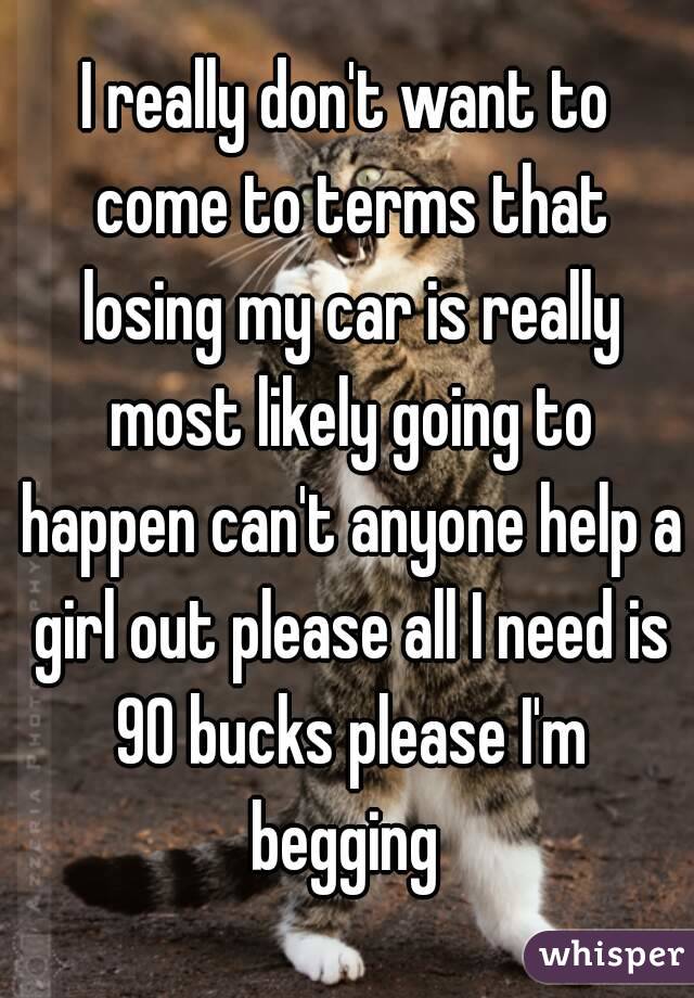 I really don't want to come to terms that losing my car is really most likely going to happen can't anyone help a girl out please all I need is 90 bucks please I'm begging 