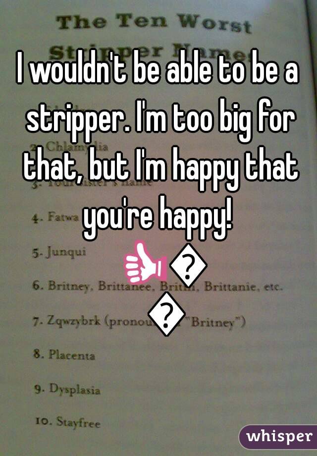 I wouldn't be able to be a stripper. I'm too big for that, but I'm happy that you're happy!  👍👍👍