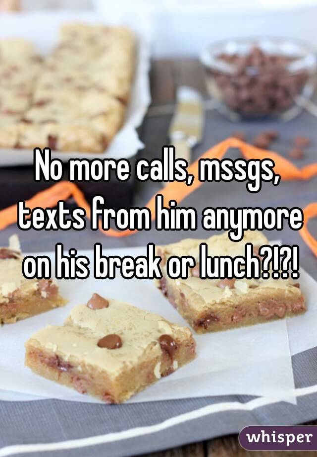 No more calls, mssgs, texts from him anymore on his break or lunch?!?!