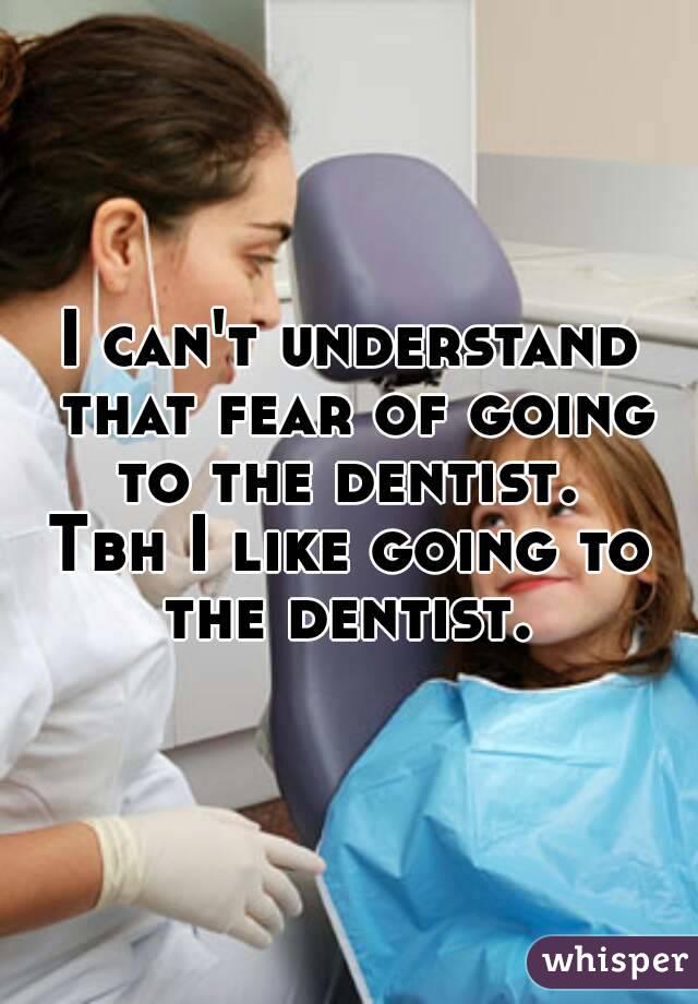 I can't understand that fear of going to the dentist. 
Tbh I like going to the dentist. 