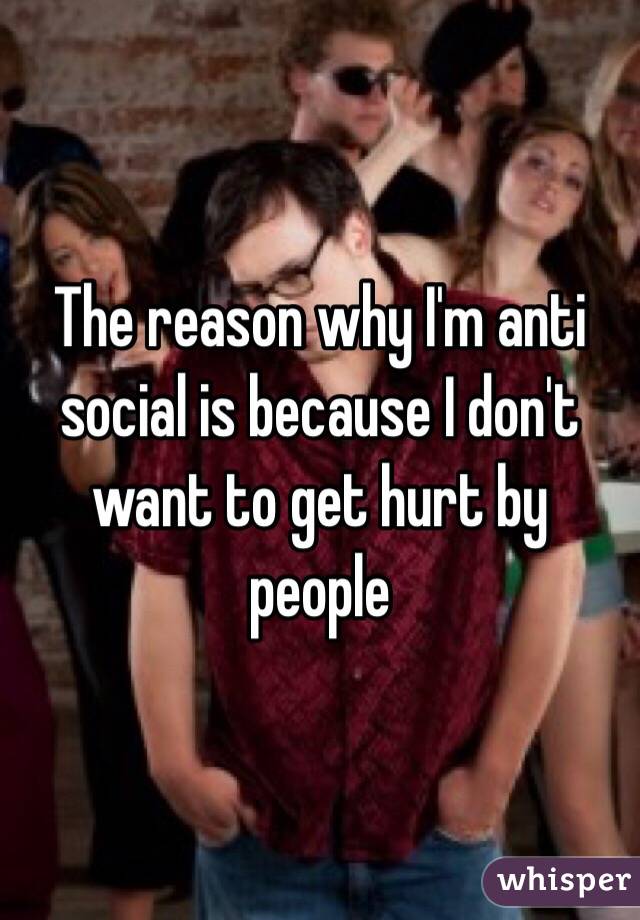 The reason why I'm anti social is because I don't want to get hurt by people 
