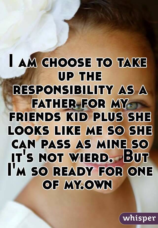 I am choose to take up the responsibility as a father for my friends kid plus she looks like me so she can pass as mine so it's not wierd.  But I'm so ready for one of my.own 