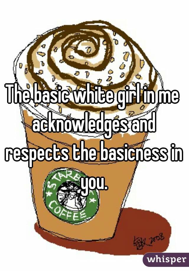 The basic white girl in me acknowledges and respects the basicness in you.