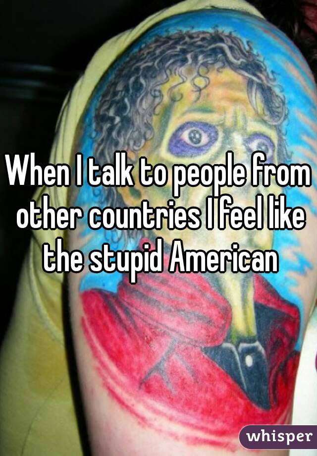 When I talk to people from other countries I feel like the stupid American