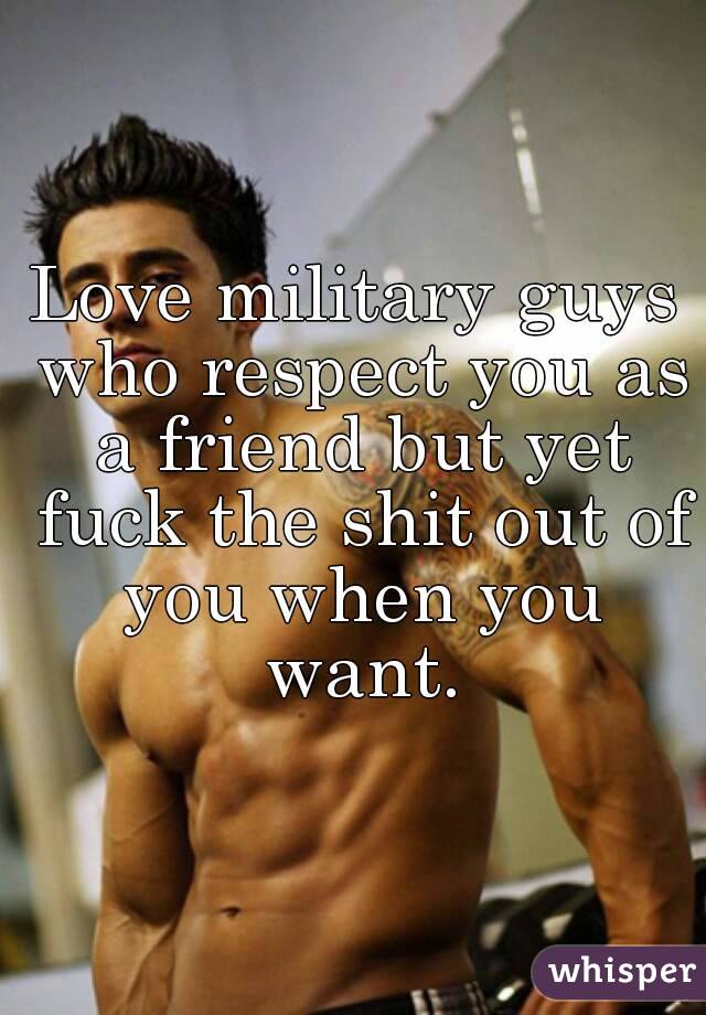Love military guys who respect you as a friend but yet fuck the shit out of you when you want.
