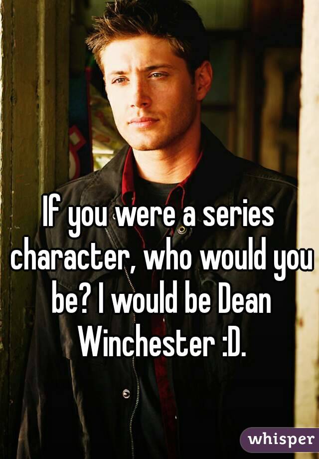 If you were a series character, who would you be? I would be Dean Winchester :D.