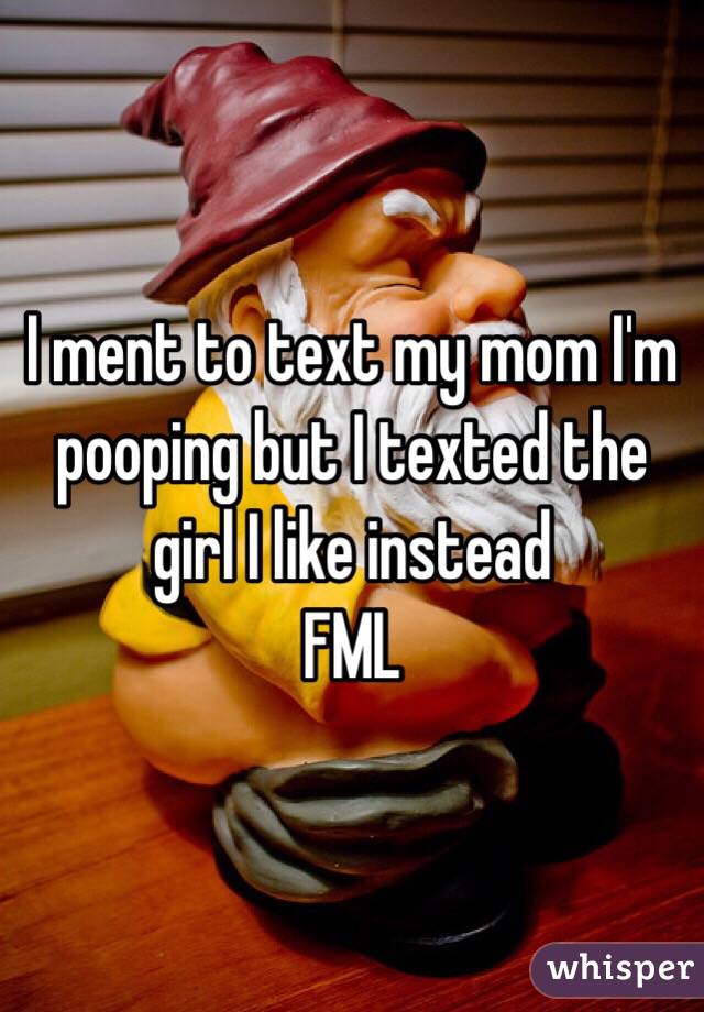 I ment to text my mom I'm pooping but I texted the girl I like instead 
FML