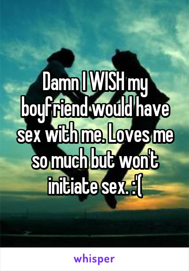 Damn I WISH my boyfriend would have sex with me. Loves me so much but won't initiate sex. :'(