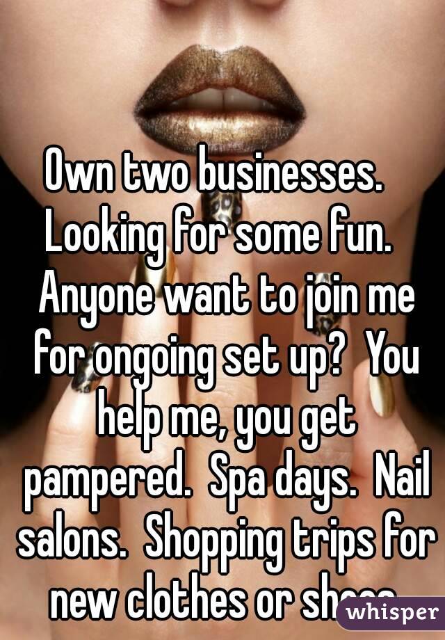 Own two businesses.   Looking for some fun.   Anyone want to join me for ongoing set up?  You help me, you get pampered.  Spa days.  Nail salons.  Shopping trips for new clothes or shoes.