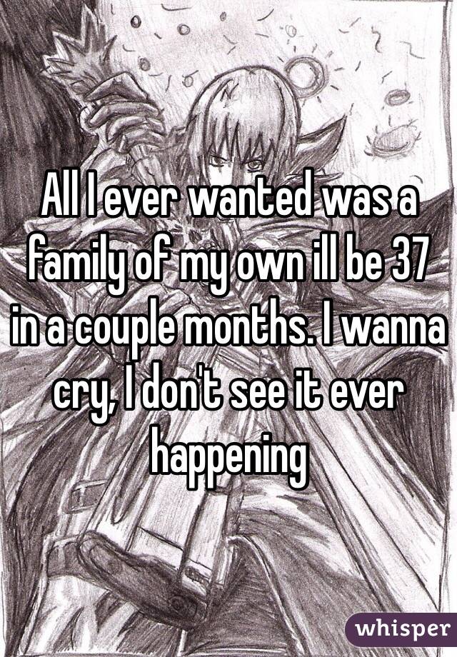 All I ever wanted was a family of my own ill be 37 in a couple months. I wanna cry, I don't see it ever happening