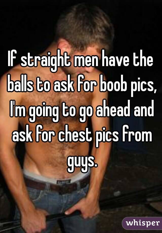 If straight men have the balls to ask for boob pics, I'm going to go ahead and ask for chest pics from guys.