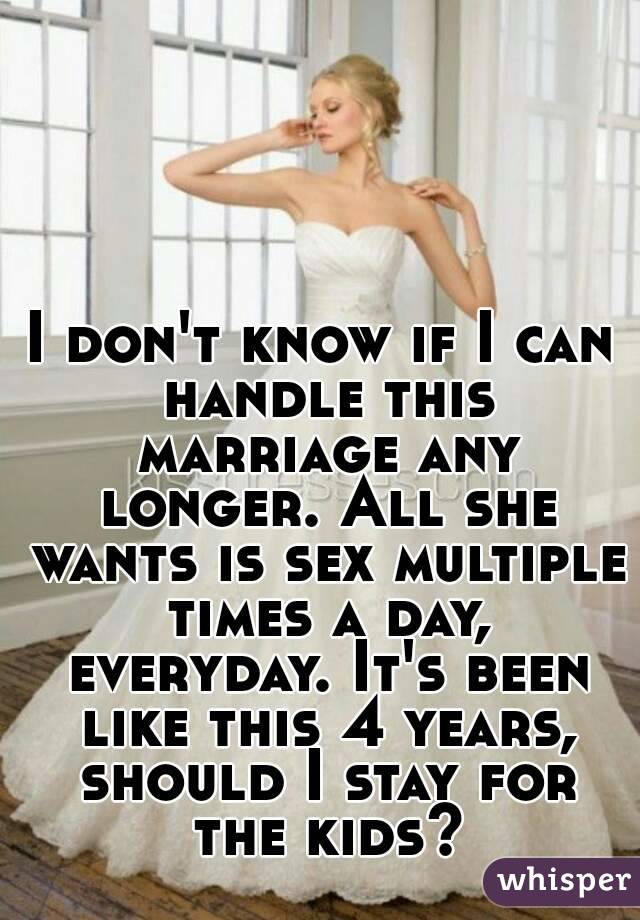 I don't know if I can handle this marriage any longer. All she wants is sex multiple times a day, everyday. It's been like this 4 years, should I stay for the kids?