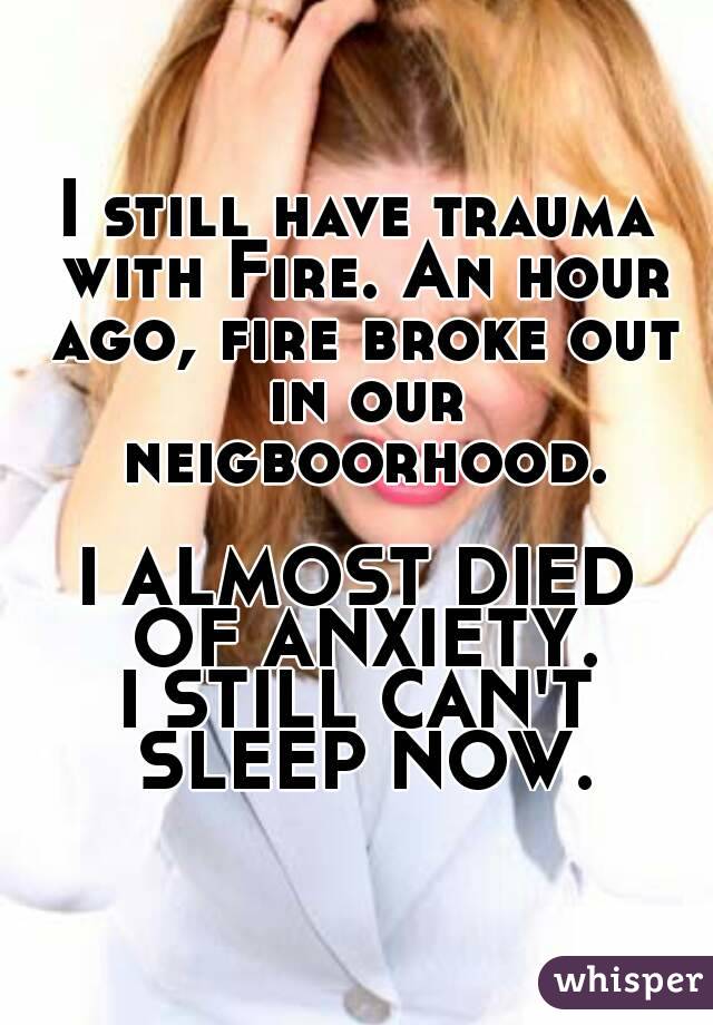 I still have trauma with Fire. An hour ago, fire broke out in our neigboorhood.

I ALMOST DIED OF ANXIETY.
I STILL CAN'T SLEEP NOW.