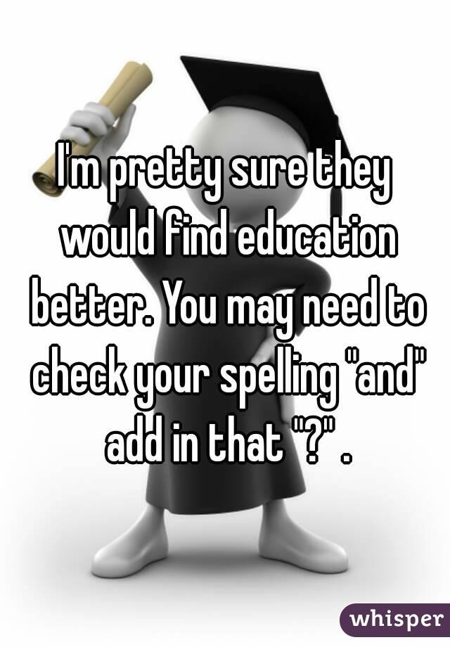 I'm pretty sure they would find education better. You may need to check your spelling "and" add in that "?" .
