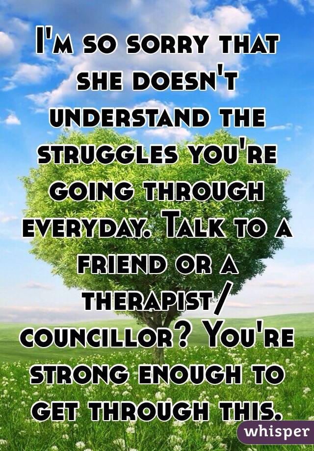 I'm so sorry that she doesn't understand the struggles you're going through everyday. Talk to a friend or a therapist/councillor? You're strong enough to get through this.