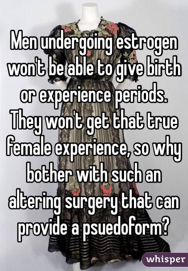 Men undergoing estrogen won't be able to give birth or experience periods. They won't get that true female experience, so why bother with such an altering surgery that can provide a psuedoform?