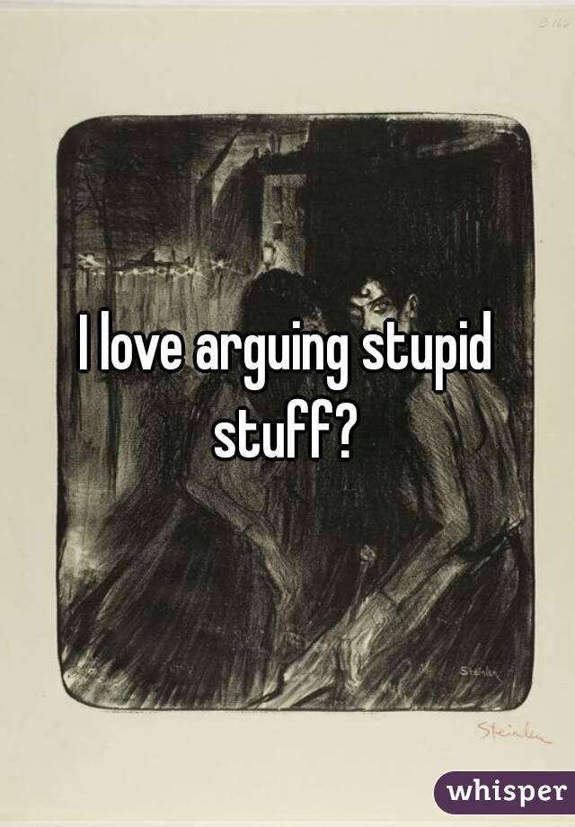 I love arguing stupid stuff? 