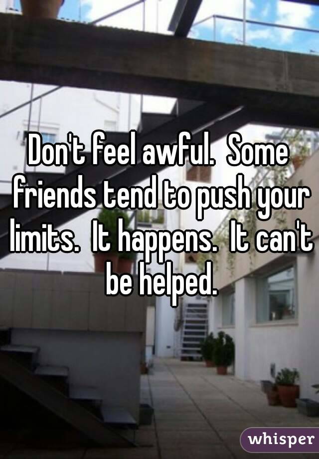 Don't feel awful.  Some friends tend to push your limits.  It happens.  It can't be helped.