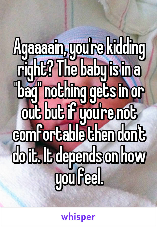 Agaaaain, you're kidding right? The baby is in a "bag" nothing gets in or out but if you're not comfortable then don't do it. It depends on how you feel.