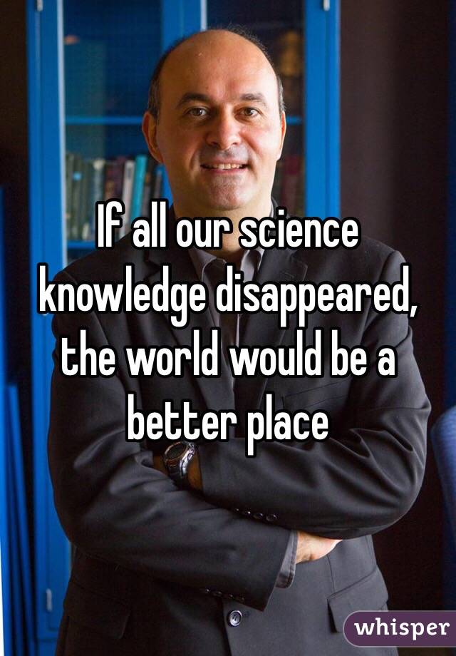 If all our science knowledge disappeared, the world would be a better place
