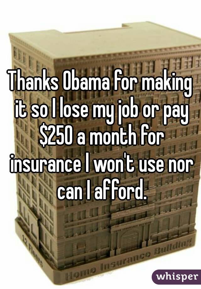 Thanks Obama for making it so I lose my job or pay $250 a month for insurance I won't use nor can I afford.