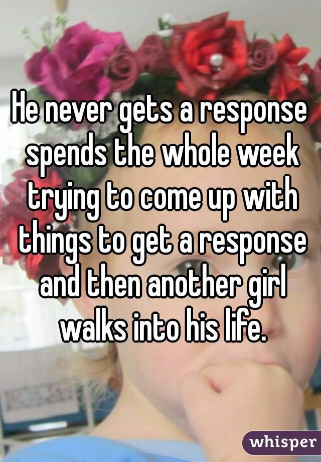 He never gets a response spends the whole week trying to come up with things to get a response and then another girl walks into his life.