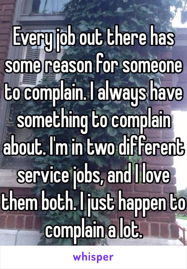 Every job out there has some reason for someone to complain. I always have something to complain about. I'm in two different service jobs, and I love them both. I just happen to complain a lot.