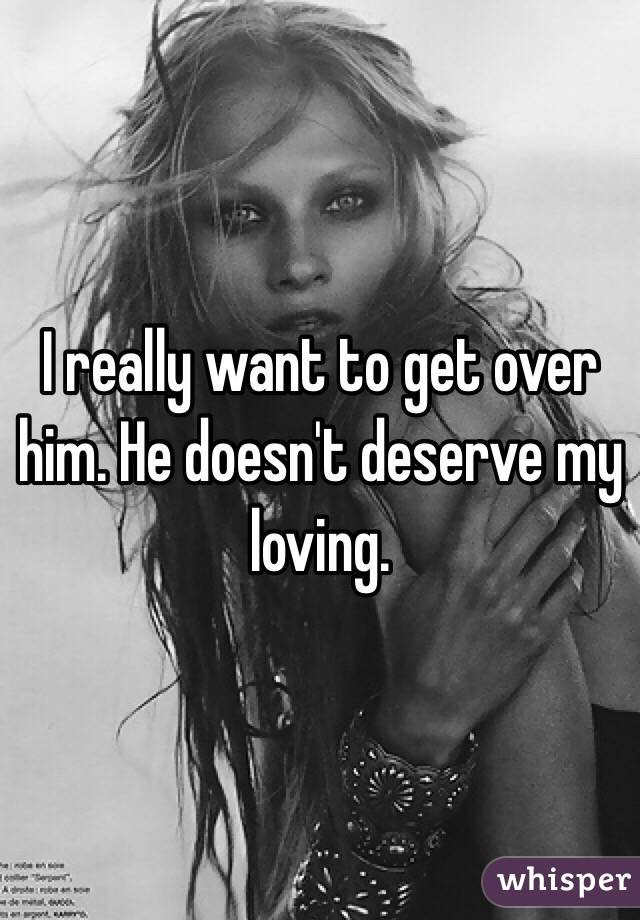 I really want to get over him. He doesn't deserve my loving. 