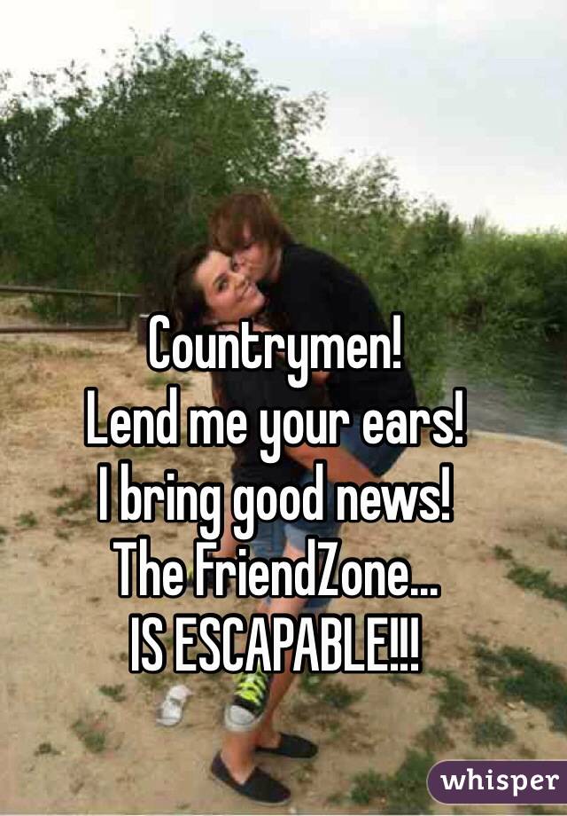 Countrymen!
Lend me your ears!
I bring good news!
The FriendZone...
IS ESCAPABLE!!!