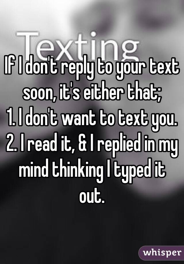 If I don't reply to your text soon, it's either that;
1. I don't want to text you.
2. I read it, & I replied in my mind thinking I typed it out. 