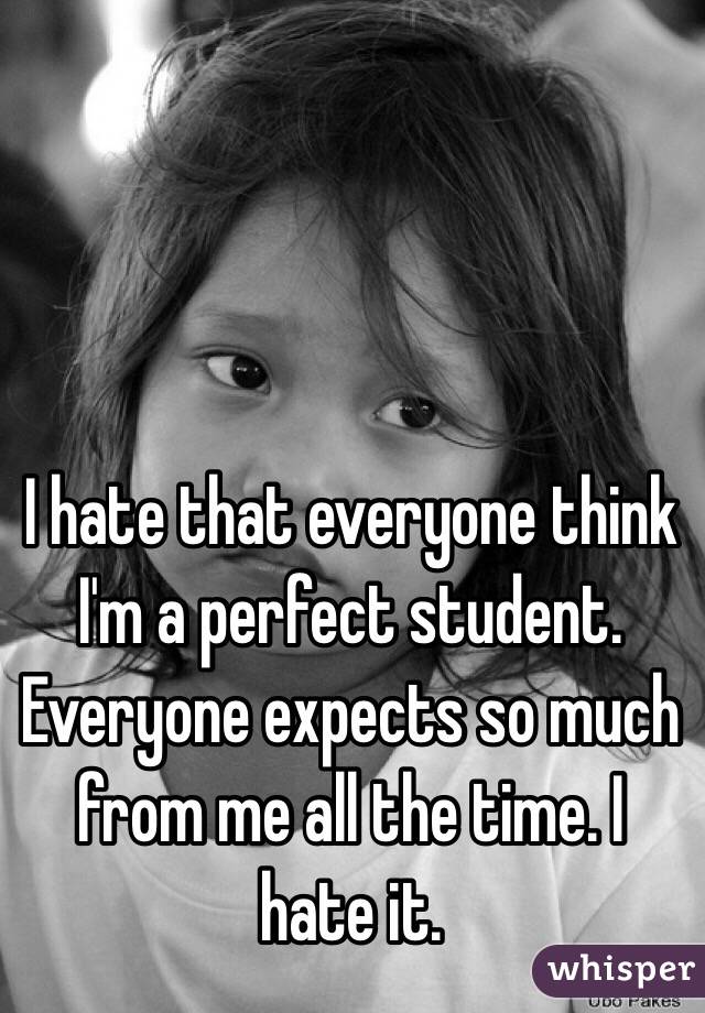 I hate that everyone think I'm a perfect student. Everyone expects so much from me all the time. I hate it. 