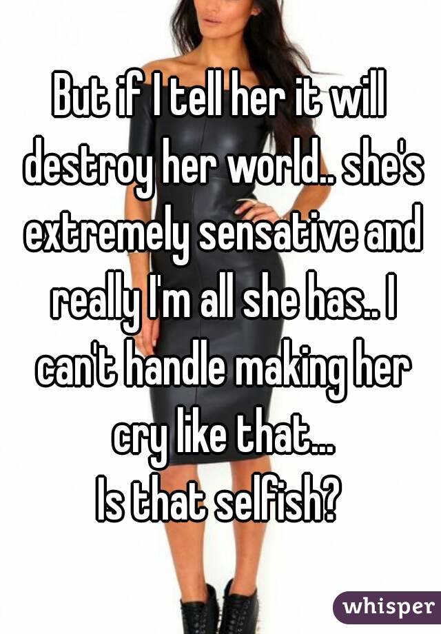 But if I tell her it will destroy her world.. she's extremely sensative and really I'm all she has.. I can't handle making her cry like that...
Is that selfish?