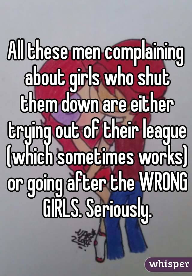 All these men complaining about girls who shut them down are either trying out of their league (which sometimes works) or going after the WRONG GIRLS. Seriously.
