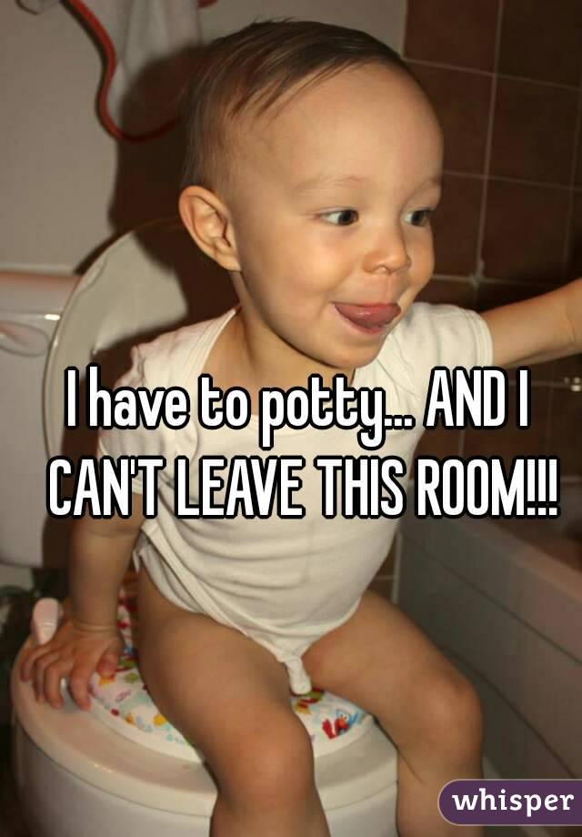 I have to potty... AND I CAN'T LEAVE THIS ROOM!!!