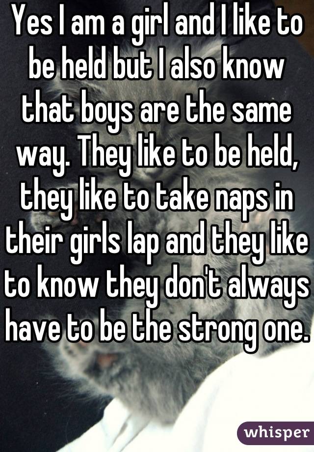 Yes I am a girl and I like to be held but I also know that boys are the same way. They like to be held, they like to take naps in their girls lap and they like to know they don't always have to be the strong one. 