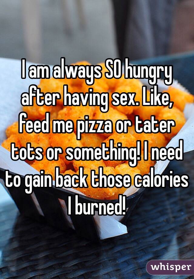 I am always SO hungry after having sex. Like, feed me pizza or tater tots or something! I need to gain back those calories I burned!