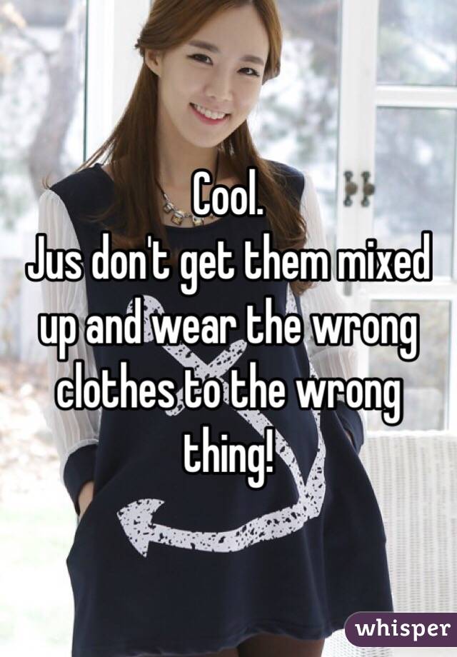 Cool.
Jus don't get them mixed up and wear the wrong clothes to the wrong thing! 