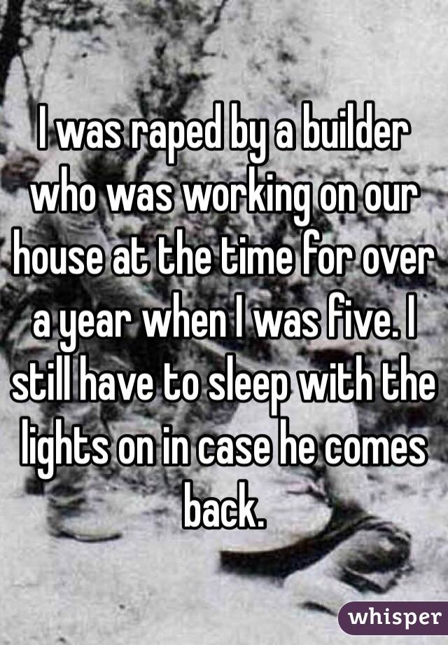 I was raped by a builder who was working on our house at the time for over a year when I was five. I still have to sleep with the lights on in case he comes back. 