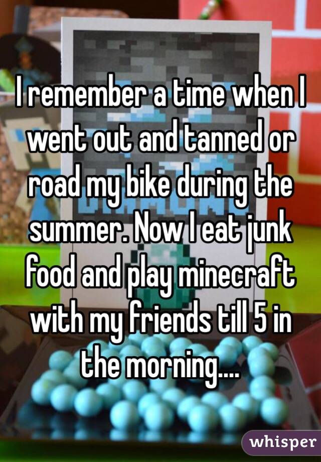 I remember a time when I went out and tanned or road my bike during the summer. Now I eat junk food and play minecraft with my friends till 5 in the morning....