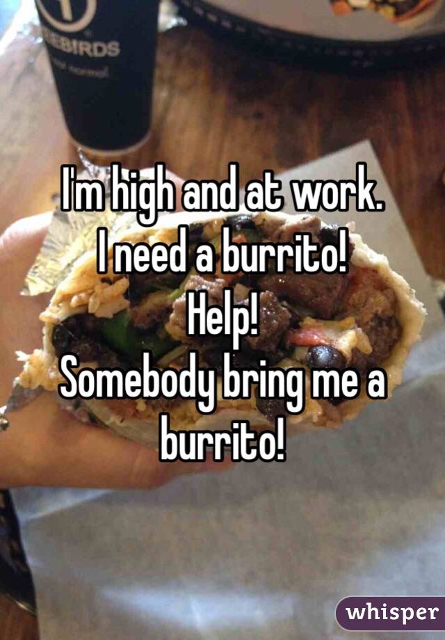 I'm high and at work.
I need a burrito!
Help!
Somebody bring me a burrito!